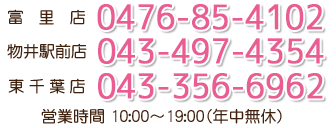 ・富里店 0476-85-4102・物井駅前店 043-497-4354・東千葉店 043-356-6962 営業時間 10:00～19:00(年中無休)